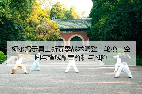 柯尔揭示勇士新赛季战术调整：轮换、空间与锋线配置解析与风险