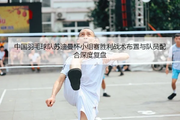 中国羽毛球队苏迪曼杯小组赛胜利战术布置与队员配合深度复盘